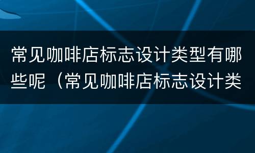 常见咖啡店标志设计类型有哪些呢（常见咖啡店标志设计类型有哪些呢英语）