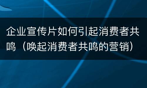 企业宣传片如何引起消费者共鸣（唤起消费者共鸣的营销）
