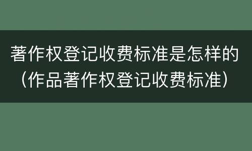 著作权登记收费标准是怎样的（作品著作权登记收费标准）