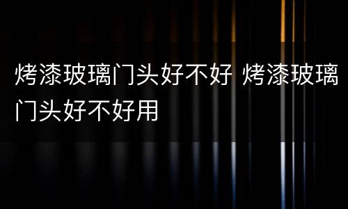 烤漆玻璃门头好不好 烤漆玻璃门头好不好用