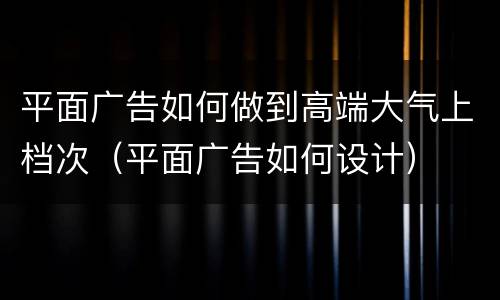 平面广告如何做到高端大气上档次（平面广告如何设计）
