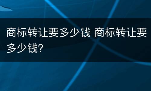 商标转让要多少钱 商标转让要多少钱?