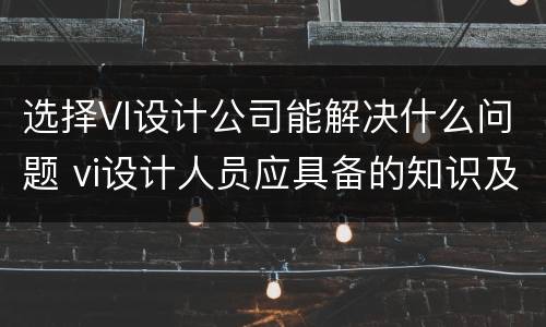 选择VI设计公司能解决什么问题 vi设计人员应具备的知识及技能