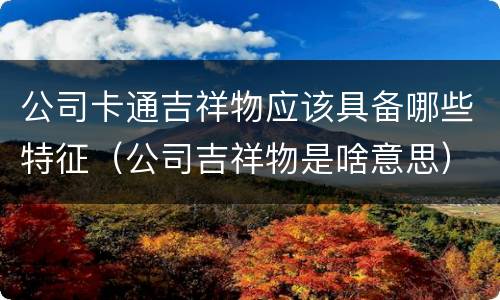 公司卡通吉祥物应该具备哪些特征（公司吉祥物是啥意思）