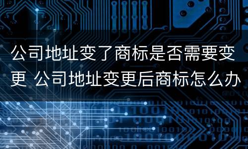 公司地址变了商标是否需要变更 公司地址变更后商标怎么办