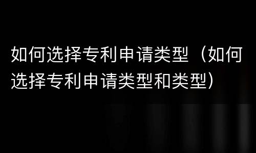 如何选择专利申请类型（如何选择专利申请类型和类型）