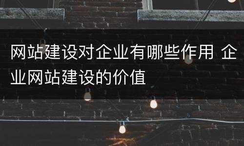 网站建设对企业有哪些作用 企业网站建设的价值