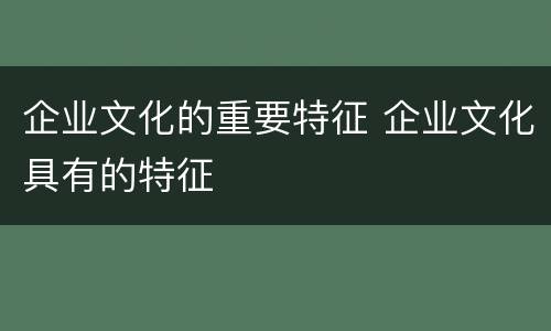 企业文化的重要特征 企业文化具有的特征
