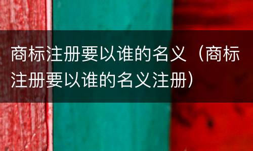 商标注册要以谁的名义（商标注册要以谁的名义注册）