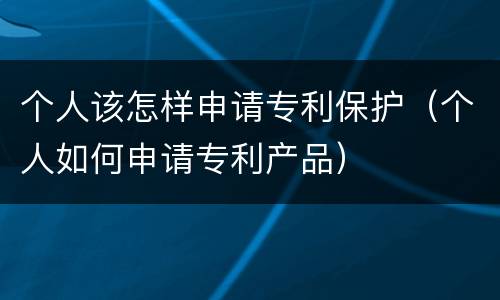 个人该怎样申请专利保护（个人如何申请专利产品）