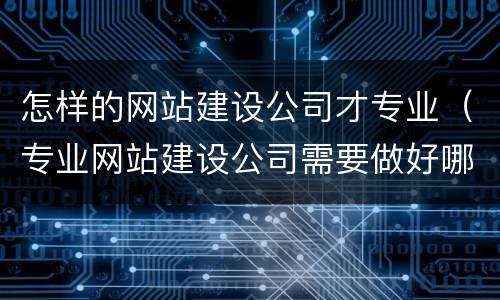 怎样的网站建设公司才专业（专业网站建设公司需要做好哪些方面的工作）