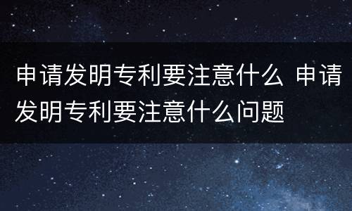 申请发明专利要注意什么 申请发明专利要注意什么问题