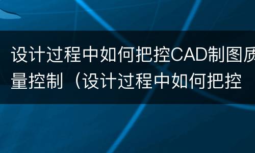 设计过程中如何把控CAD制图质量控制（设计过程中如何把控cad制图质量控制好）