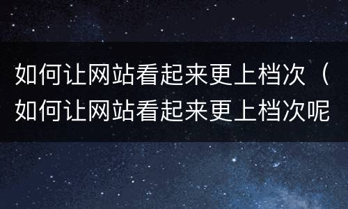 如何让网站看起来更上档次（如何让网站看起来更上档次呢）