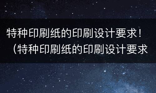 特种印刷纸的印刷设计要求！（特种印刷纸的印刷设计要求是什么）