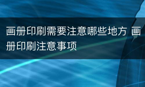 画册印刷需要注意哪些地方 画册印刷注意事项
