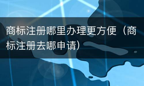 商标注册哪里办理更方便（商标注册去哪申请）