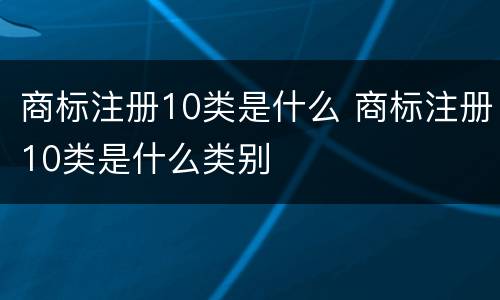 商标注册10类是什么 商标注册10类是什么类别