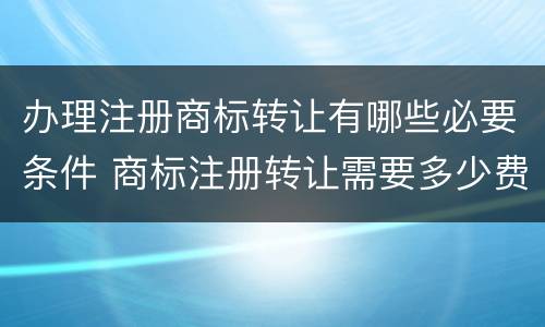 办理注册商标转让有哪些必要条件 商标注册转让需要多少费用