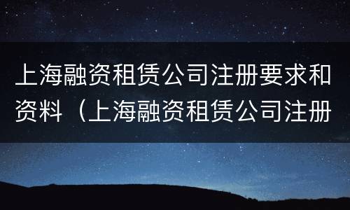 上海融资租赁公司注册要求和资料（上海融资租赁公司注册要求和资料是什么）