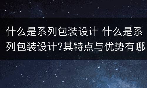 什么是系列包装设计 什么是系列包装设计?其特点与优势有哪些?