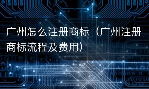 广州怎么注册商标（广州注册商标流程及费用）