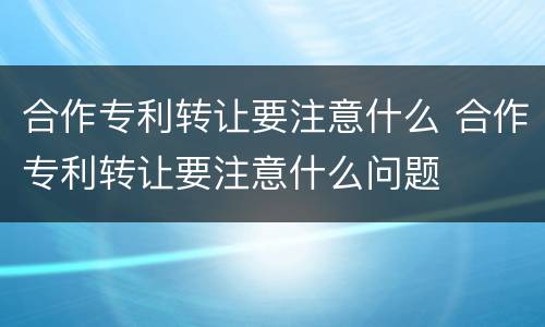 合作专利转让要注意什么 合作专利转让要注意什么问题