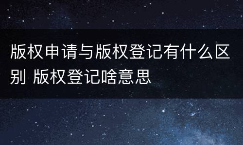 版权申请与版权登记有什么区别 版权登记啥意思