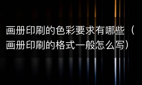 画册印刷的色彩要求有哪些（画册印刷的格式一般怎么写）