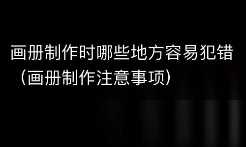 画册制作时哪些地方容易犯错（画册制作注意事项）