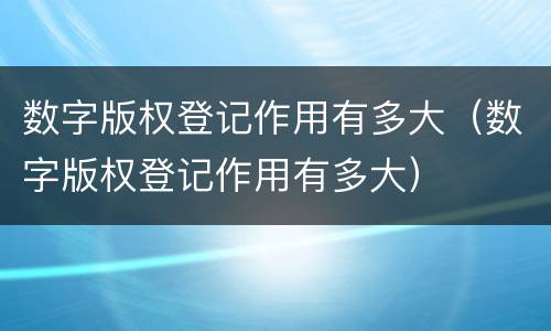 数字版权登记作用有多大（数字版权登记作用有多大）