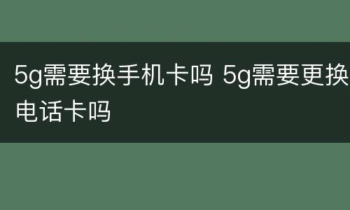 5g需要换手机卡吗 5g需要更换电话卡吗