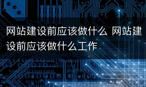 网站建设前应该做什么 网站建设前应该做什么工作