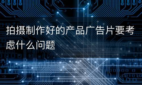 拍摄制作好的产品广告片要考虑什么问题
