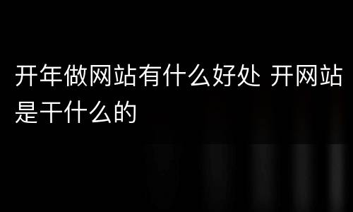 开年做网站有什么好处 开网站是干什么的