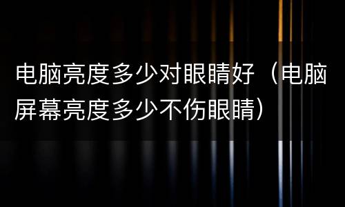 电脑亮度多少对眼睛好（电脑屏幕亮度多少不伤眼睛）