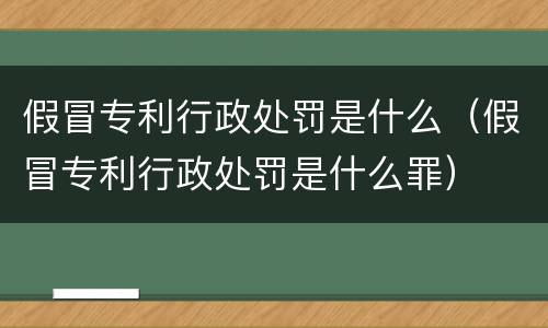 假冒专利行政处罚是什么（假冒专利行政处罚是什么罪）