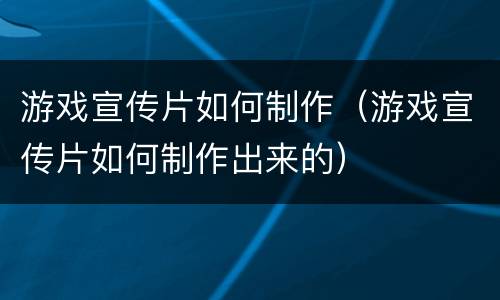 游戏宣传片如何制作（游戏宣传片如何制作出来的）
