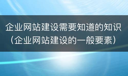 企业网站建设需要知道的知识（企业网站建设的一般要素）