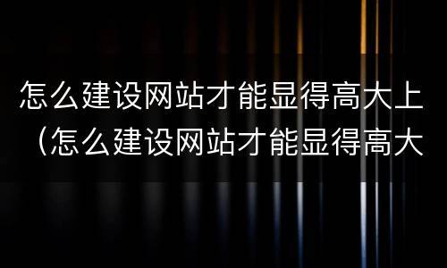 怎么建设网站才能显得高大上（怎么建设网站才能显得高大上呢）