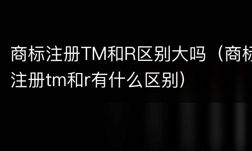商标注册TM和R区别大吗（商标注册tm和r有什么区别）