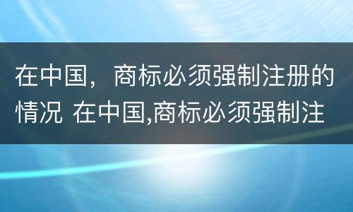 在中国，商标必须强制注册的情况 在中国,商标必须强制注册的情况是