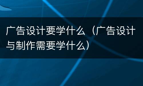 广告设计要学什么（广告设计与制作需要学什么）