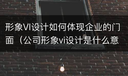 形象VI设计如何体现企业的门面（公司形象vi设计是什么意思）