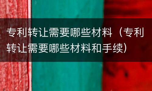 专利转让需要哪些材料（专利转让需要哪些材料和手续）