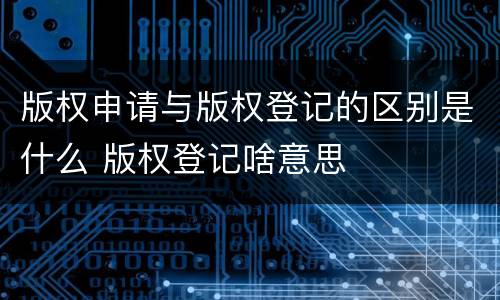 版权申请与版权登记的区别是什么 版权登记啥意思