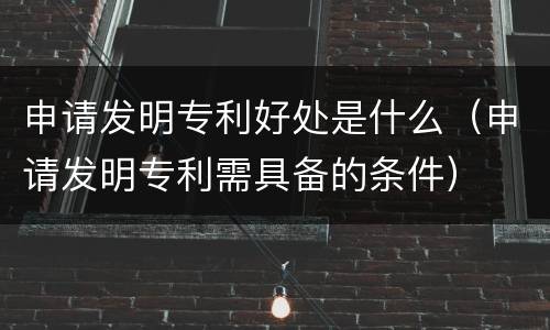 申请发明专利好处是什么（申请发明专利需具备的条件）