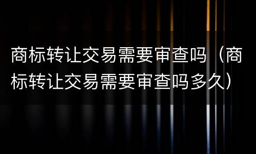 商标转让交易需要审查吗（商标转让交易需要审查吗多久）