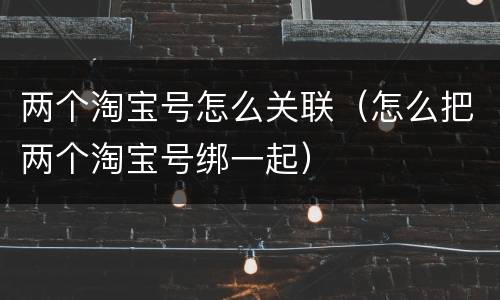 两个淘宝号怎么关联（怎么把两个淘宝号绑一起）
