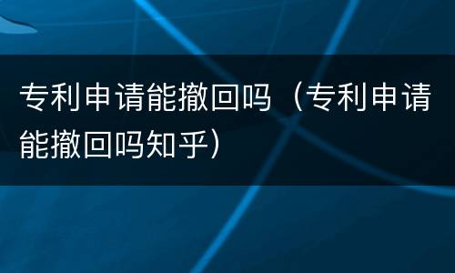 专利申请能撤回吗（专利申请能撤回吗知乎）
